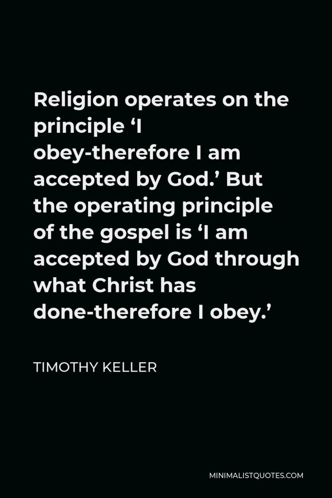 Timothy Keller Quote - Religion operates on the principle ‘I obey-therefore I am accepted by God.’ But the operating principle of the gospel is ‘I am accepted by God through what Christ has done-therefore I obey.’
