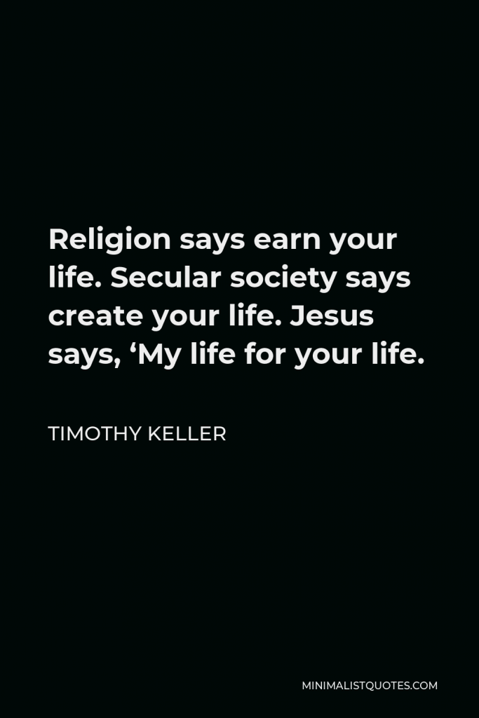 Timothy Keller Quote - Religion says earn your life. Secular society says create your life. Jesus says, ‘My life for your life.