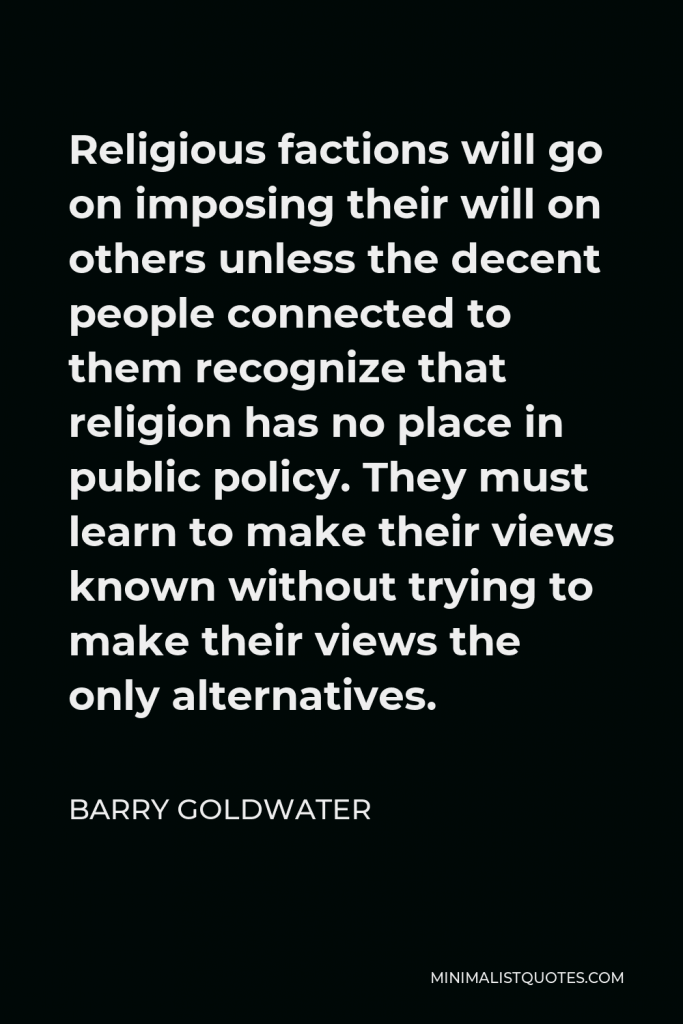 Barry Goldwater Quote - Religious factions will go on imposing their will on others unless the decent people connected to them recognize that religion has no place in public policy. They must learn to make their views known without trying to make their views the only alternatives.