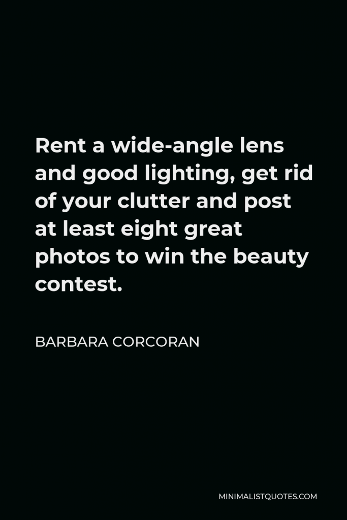 Barbara Corcoran Quote - Rent a wide-angle lens and good lighting, get rid of your clutter and post at least eight great photos to win the beauty contest.