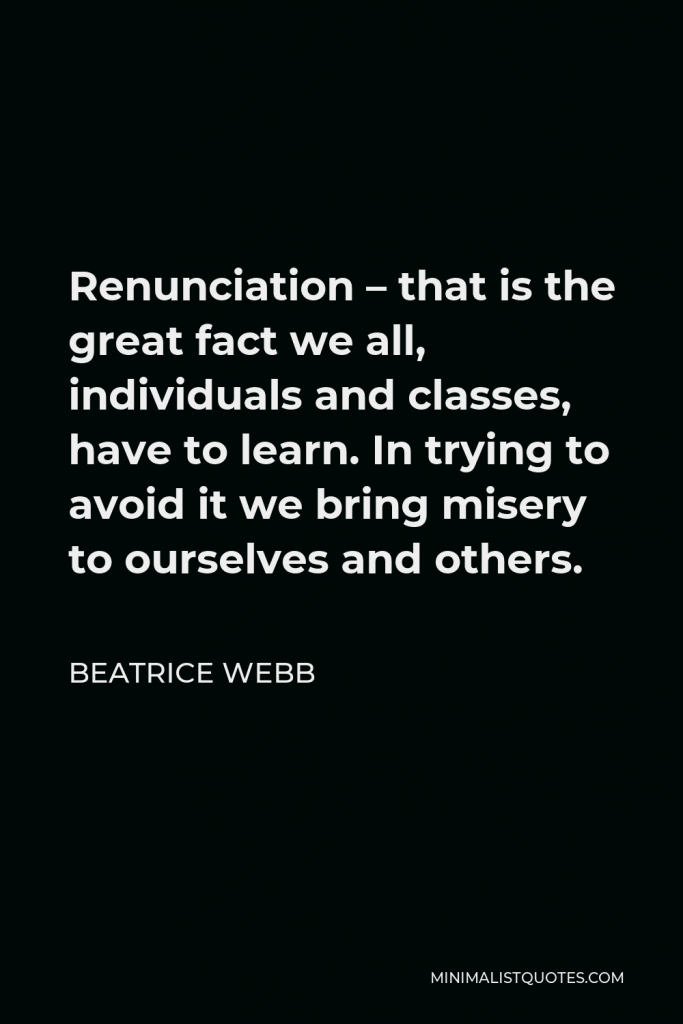 Beatrice Webb Quote - Renunciation – that is the great fact we all, individuals and classes, have to learn. In trying to avoid it we bring misery to ourselves and others.