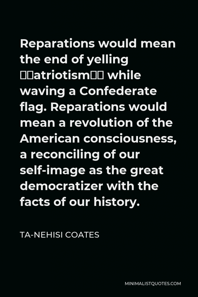 Ta-Nehisi Coates Quote - Reparations would mean the end of yelling “patriotism” while waving a Confederate flag. Reparations would mean a revolution of the American consciousness, a reconciling of our self-image as the great democratizer with the facts of our history.