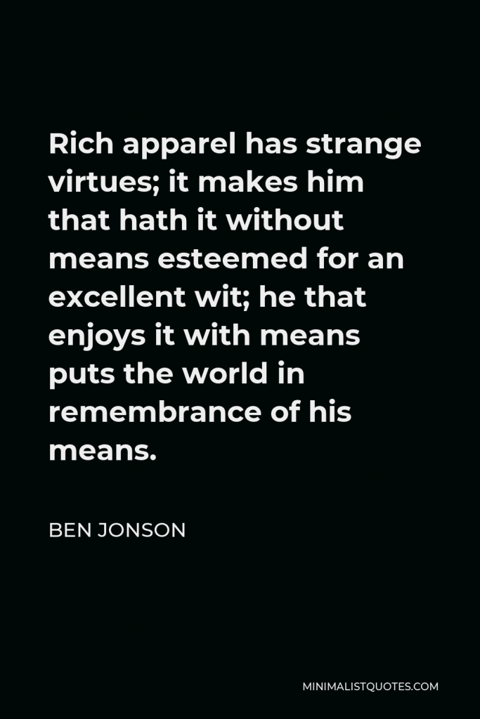 Ben Jonson Quote - Rich apparel has strange virtues; it makes him that hath it without means esteemed for an excellent wit; he that enjoys it with means puts the world in remembrance of his means.