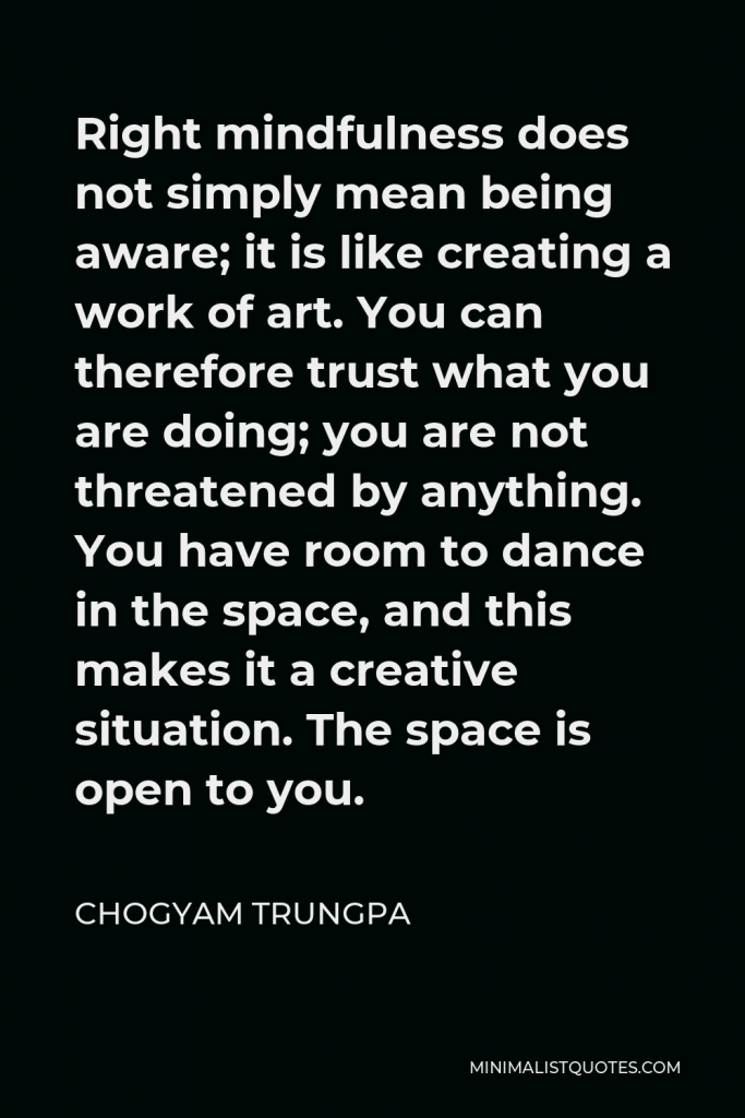 Chogyam Trungpa Quote - Right mindfulness does not simply mean being aware; it is like creating a work of art. You can therefore trust what you are doing; you are not threatened by anything. You have room to dance in the space, and this makes it a creative situation. The space is open to you.