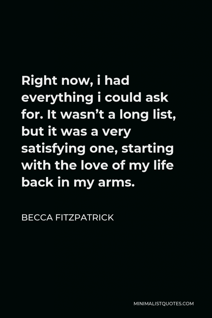Becca Fitzpatrick Quote - Right now, i had everything i could ask for. It wasn’t a long list, but it was a very satisfying one, starting with the love of my life back in my arms.