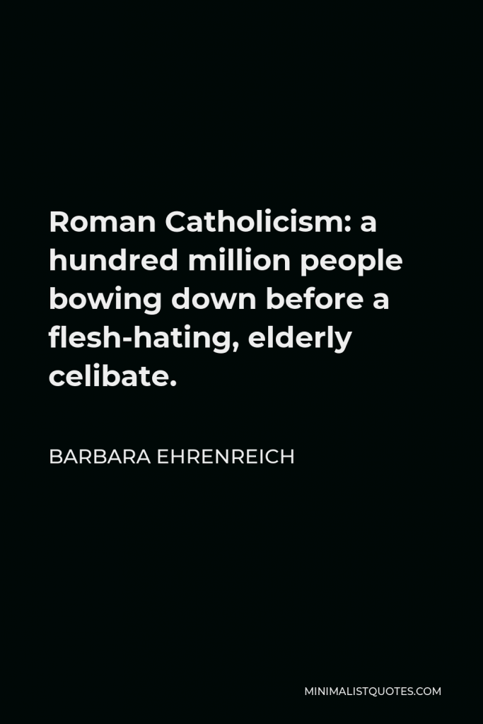 Barbara Ehrenreich Quote - Roman Catholicism: a hundred million people bowing down before a flesh-hating, elderly celibate.
