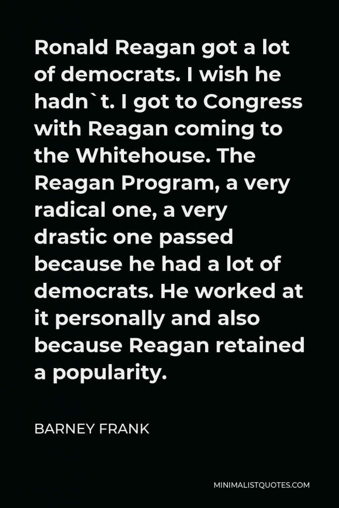 Barney Frank Quote - Ronald Reagan got a lot of democrats. I wish he hadn`t. I got to Congress with Reagan coming to the Whitehouse. The Reagan Program, a very radical one, a very drastic one passed because he had a lot of democrats. He worked at it personally and also because Reagan retained a popularity.