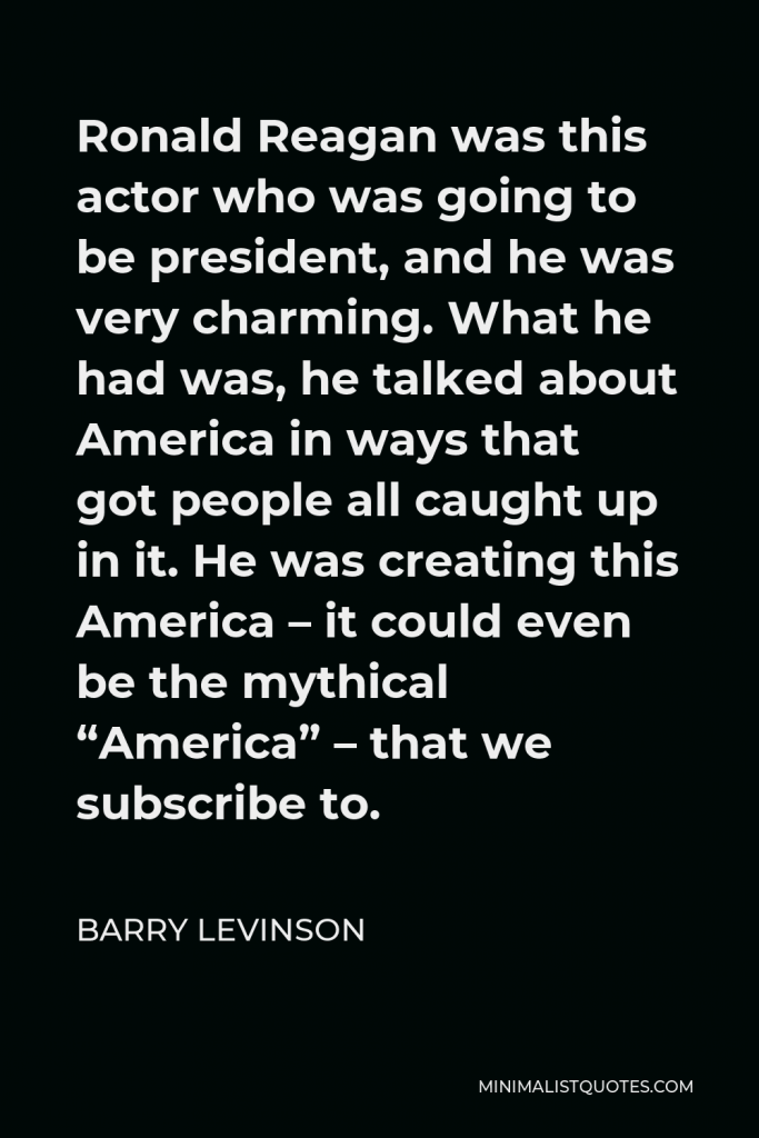 Barry Levinson Quote - Ronald Reagan was this actor who was going to be president, and he was very charming. What he had was, he talked about America in ways that got people all caught up in it. He was creating this America – it could even be the mythical “America” – that we subscribe to.
