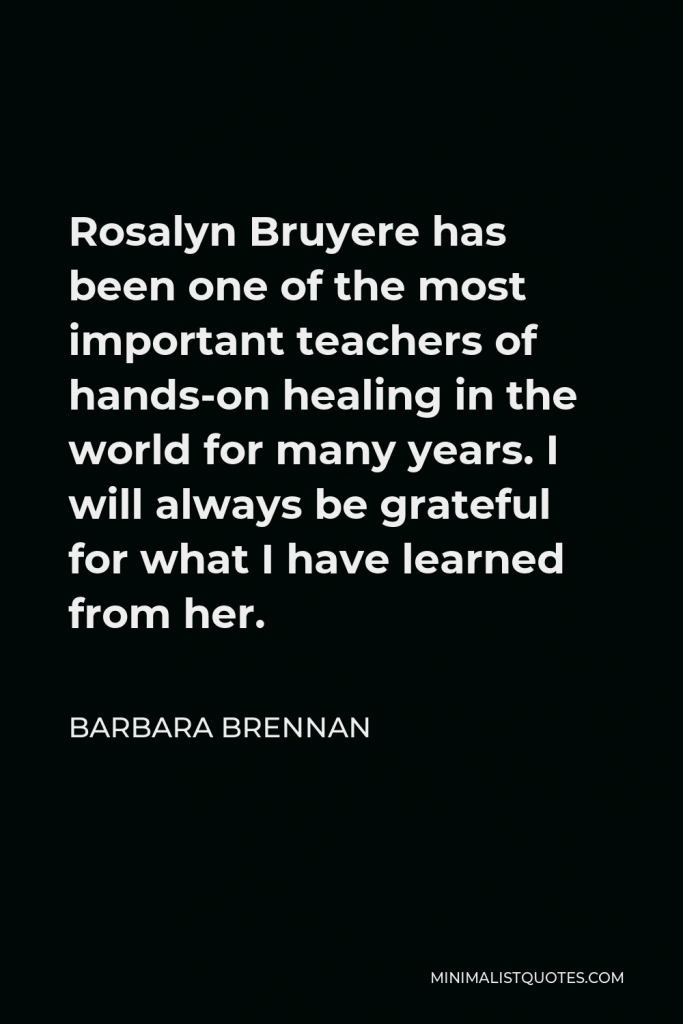 Barbara Brennan Quote - Rosalyn Bruyere has been one of the most important teachers of hands-on healing in the world for many years. I will always be grateful for what I have learned from her.