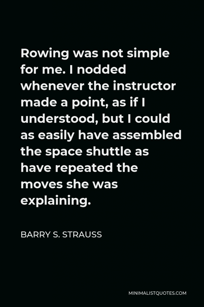 Barry S. Strauss Quote - Rowing was not simple for me. I nodded whenever the instructor made a point, as if I understood, but I could as easily have assembled the space shuttle as have repeated the moves she was explaining.