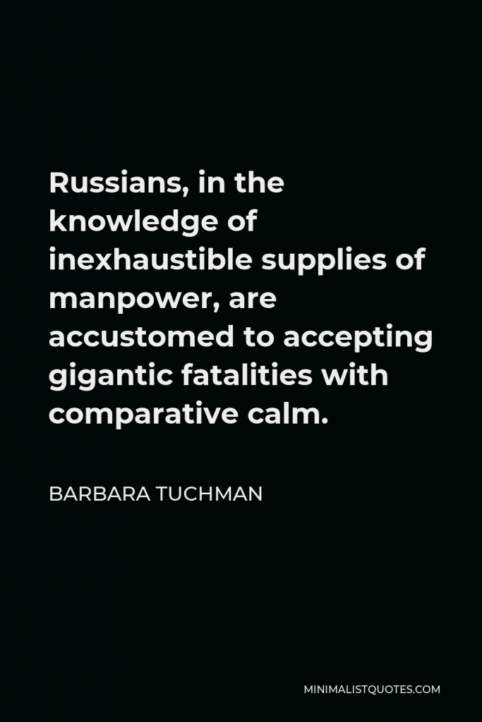 Barbara Tuchman Quote - Russians, in the knowledge of inexhaustible supplies of manpower, are accustomed to accepting gigantic fatalities with comparative calm.