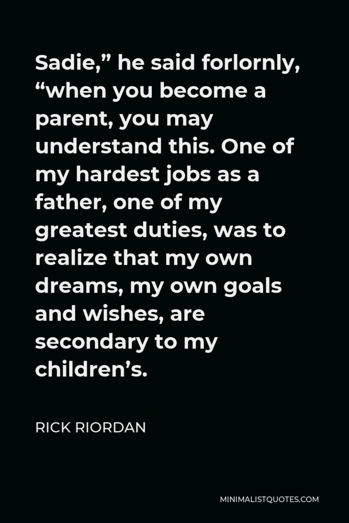 Rick Riordan Quote - Sadie,” he said forlornly, “when you become a parent, you may understand this. One of my hardest jobs as a father, one of my greatest duties, was to realize that my own dreams, my own goals and wishes, are secondary to my children’s.