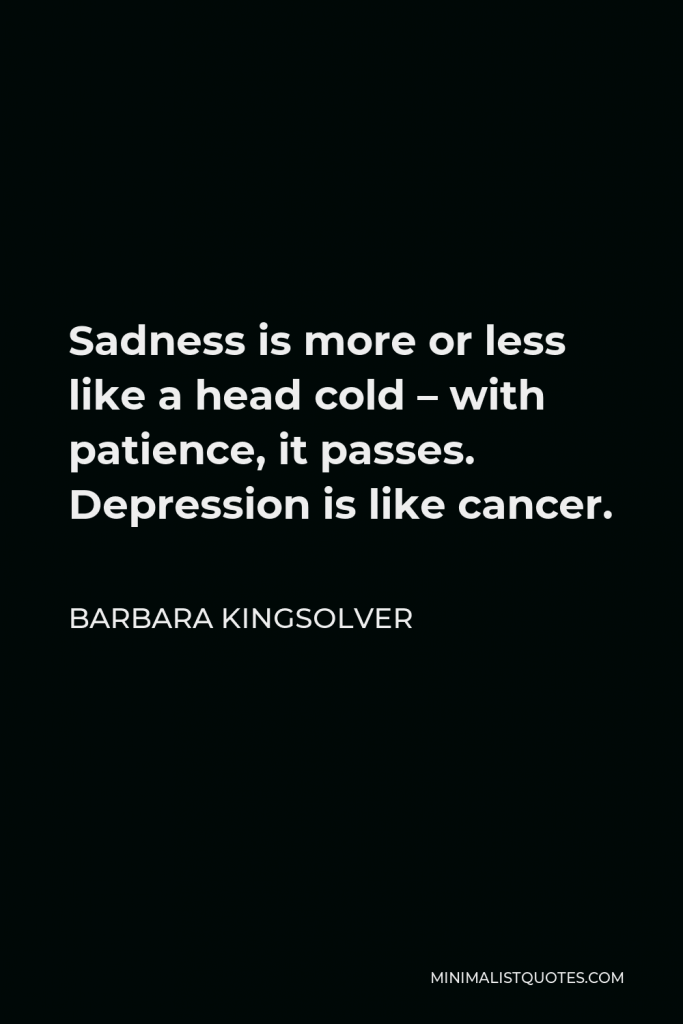Barbara Kingsolver Quote - Sadness is more or less like a head cold – with patience, it passes. Depression is like cancer.
