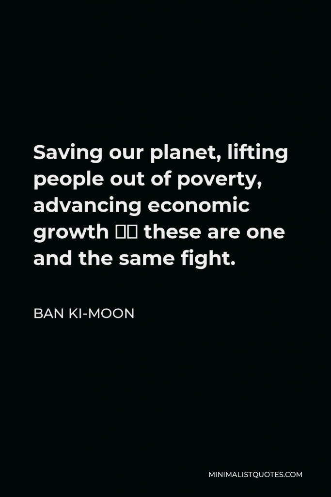 Ban Ki-moon Quote - Saving our planet, lifting people out of poverty, advancing economic growth – these are one and the same fight.