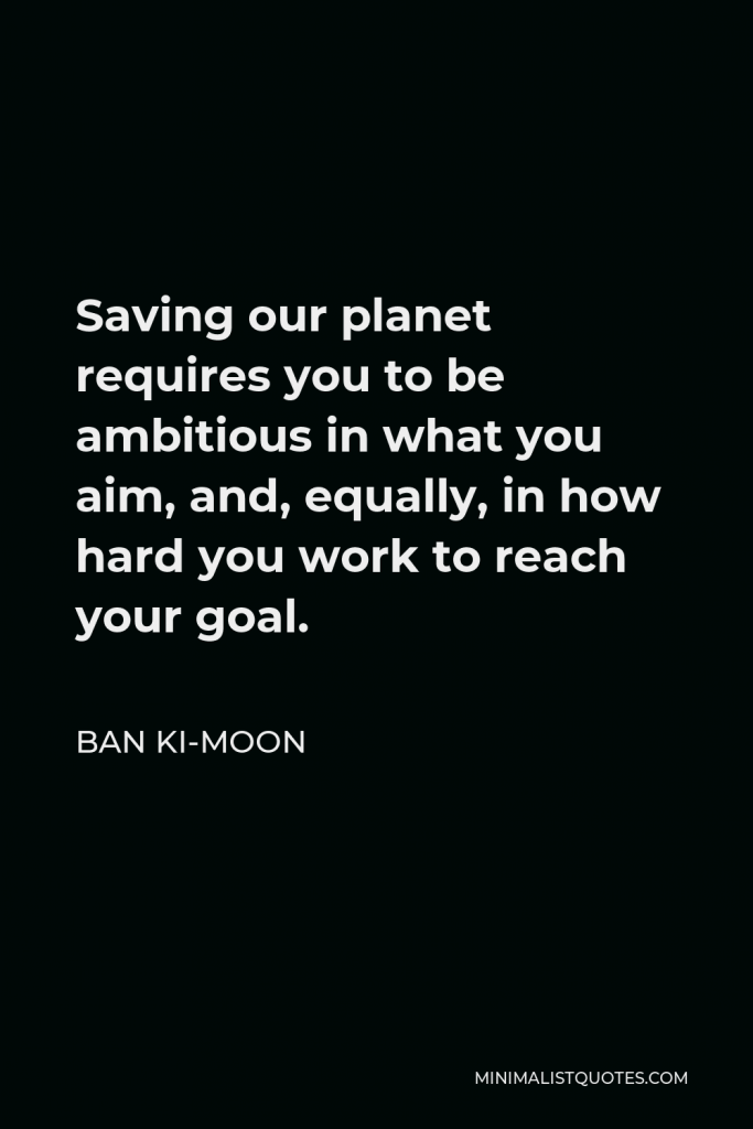 Ban Ki-moon Quote - Saving our planet requires you to be ambitious in what you aim, and, equally, in how hard you work to reach your goal.