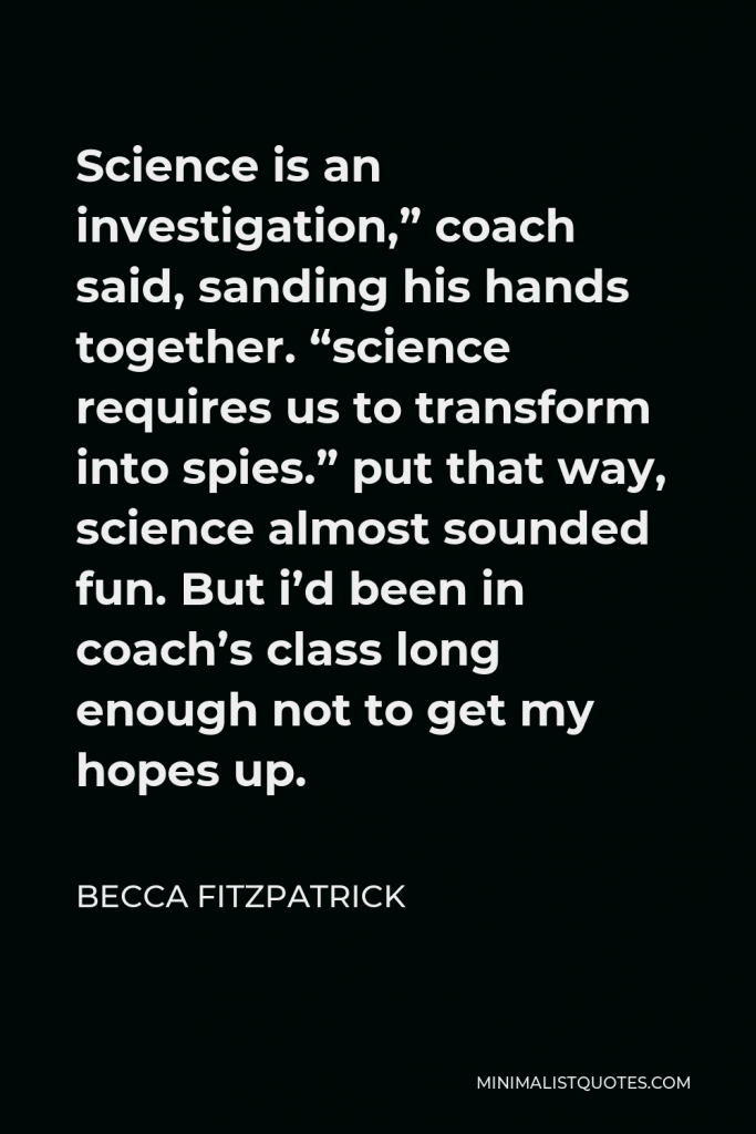 Becca Fitzpatrick Quote - Science is an investigation,” coach said, sanding his hands together. “science requires us to transform into spies.” put that way, science almost sounded fun. But i’d been in coach’s class long enough not to get my hopes up.