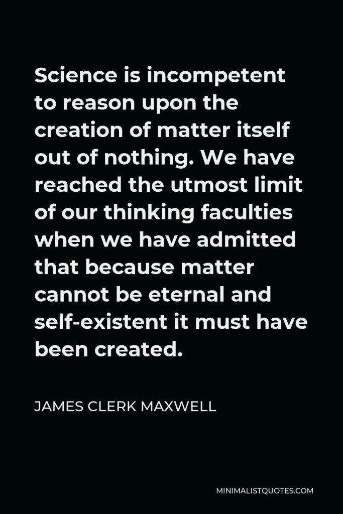 James Clerk Maxwell Quote - Science is incompetent to reason upon the creation of matter itself out of nothing. We have reached the utmost limit of our thinking faculties when we have admitted that because matter cannot be eternal and self-existent it must have been created.