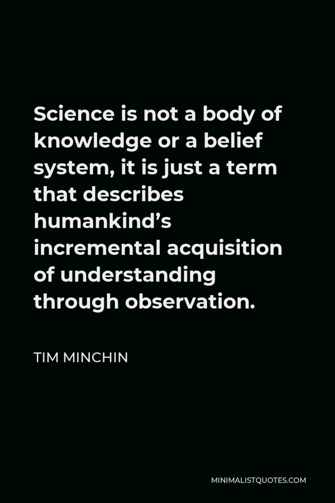 Tim Minchin Quote - Science is not a body of knowledge or a belief system, it is just a term that describes humankind’s incremental acquisition of understanding through observation.