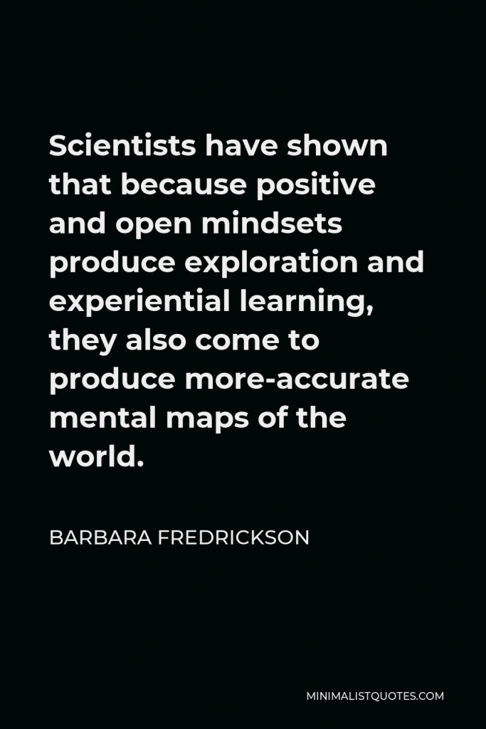 Barbara Fredrickson Quote - Scientists have shown that because positive and open mindsets produce exploration and experiential learning, they also come to produce more-accurate mental maps of the world.