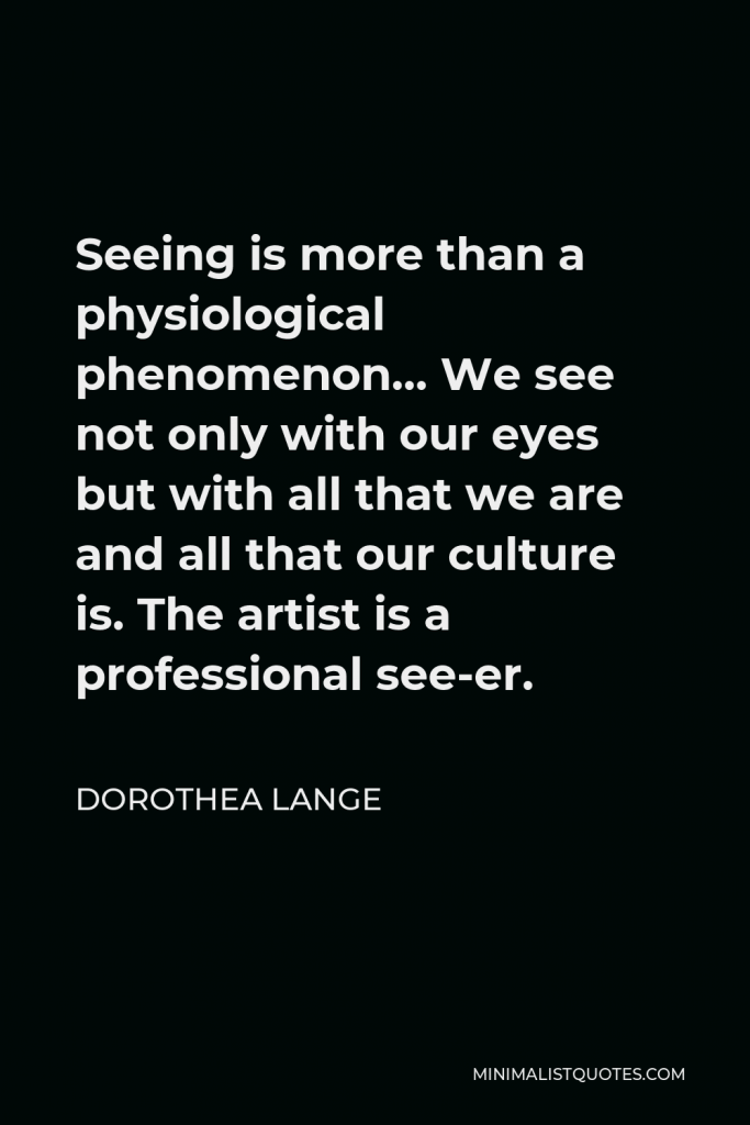 Dorothea Lange Quote - Seeing is more than a physiological phenomenon… We see not only with our eyes but with all that we are and all that our culture is. The artist is a professional see-er.