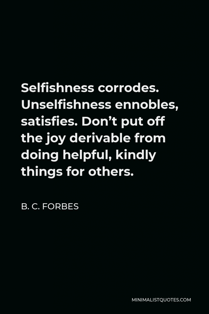 B. C. Forbes Quote - Selfishness corrodes. Unselfishness ennobles, satisfies. Don’t put off the joy derivable from doing helpful, kindly things for others.