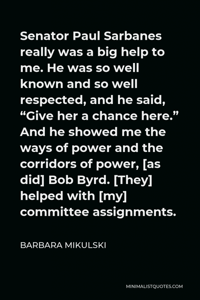 Barbara Mikulski Quote - Senator Paul Sarbanes really was a big help to me. He was so well known and so well respected, and he said, “Give her a chance here.” And he showed me the ways of power and the corridors of power, [as did] Bob Byrd. [They] helped with [my] committee assignments.
