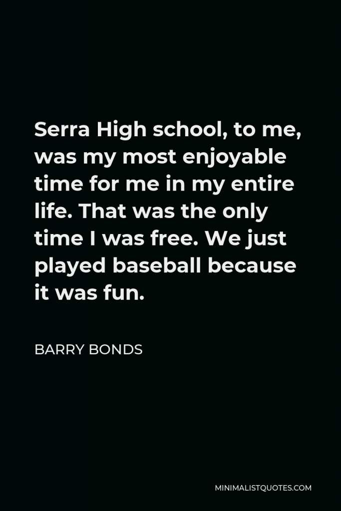 Barry Bonds Quote - Serra High school, to me, was my most enjoyable time for me in my entire life. That was the only time I was free. We just played baseball because it was fun.