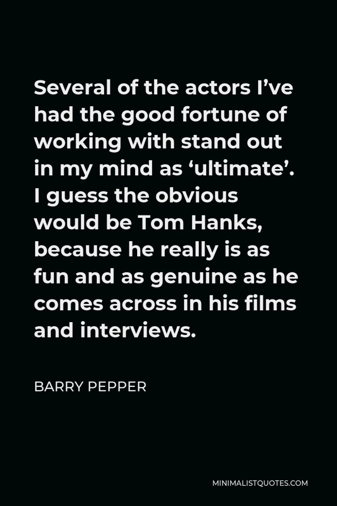 Barry Pepper Quote - Several of the actors I’ve had the good fortune of working with stand out in my mind as ‘ultimate’. I guess the obvious would be Tom Hanks, because he really is as fun and as genuine as he comes across in his films and interviews.