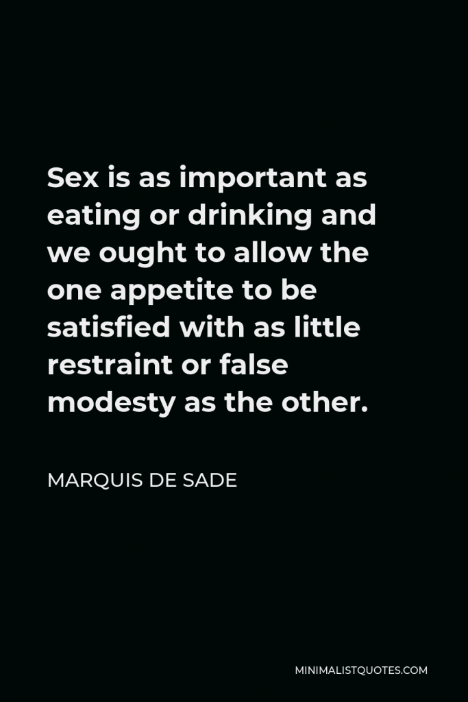 Marquis de Sade Quote - Sex is as important as eating or drinking and we ought to allow the one appetite to be satisfied with as little restraint or false modesty as the other.
