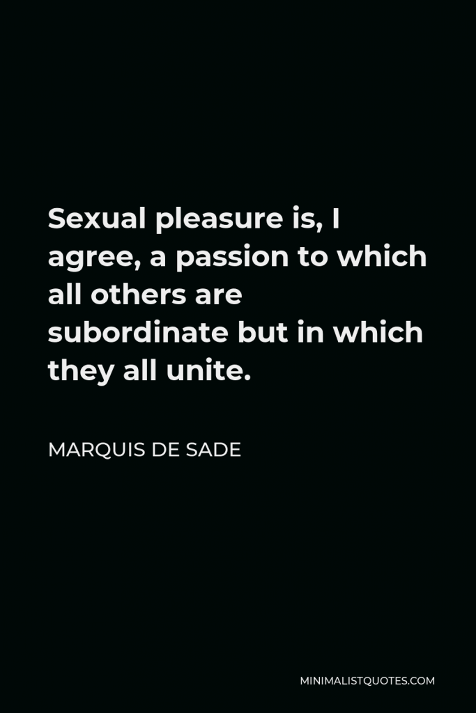 Marquis de Sade Quote - Sexual pleasure is, I agree, a passion to which all others are subordinate but in which they all unite.