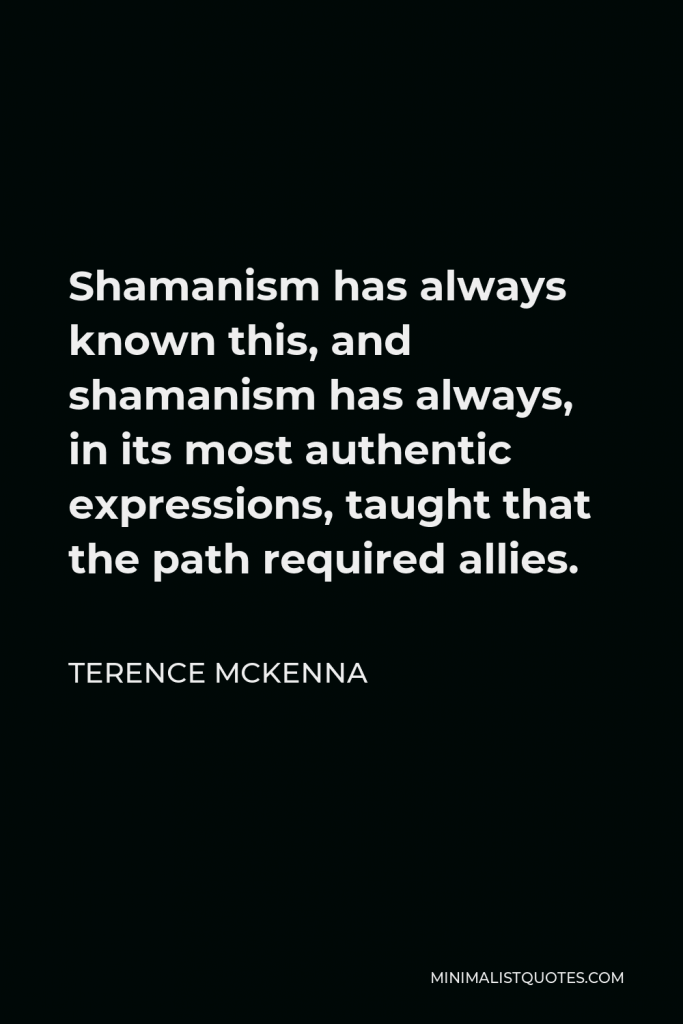 Terence McKenna Quote - Shamanism has always known this, and shamanism has always, in its most authentic expressions, taught that the path required allies.