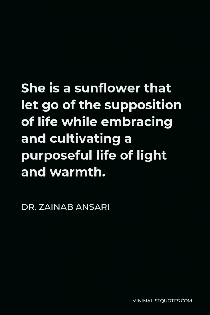 Dr. Zainab Ansari Quote - She is a sunflower that let go of the supposition of life while embracing and cultivating a purposeful life of light and warmth.