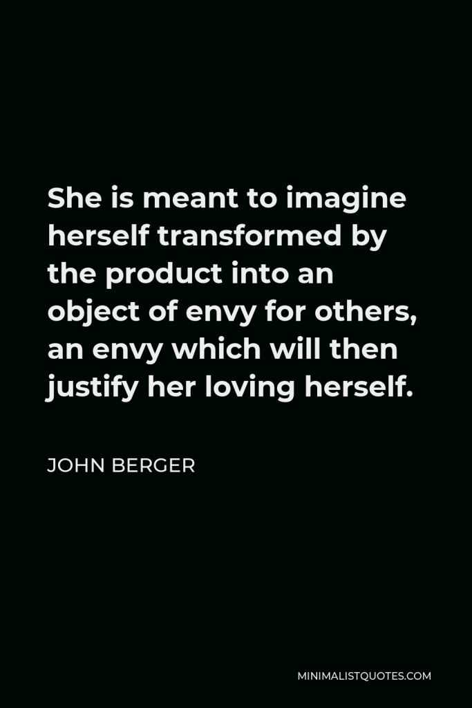 John Berger Quote - She is meant to imagine herself transformed by the product into an object of envy for others, an envy which will then justify her loving herself.