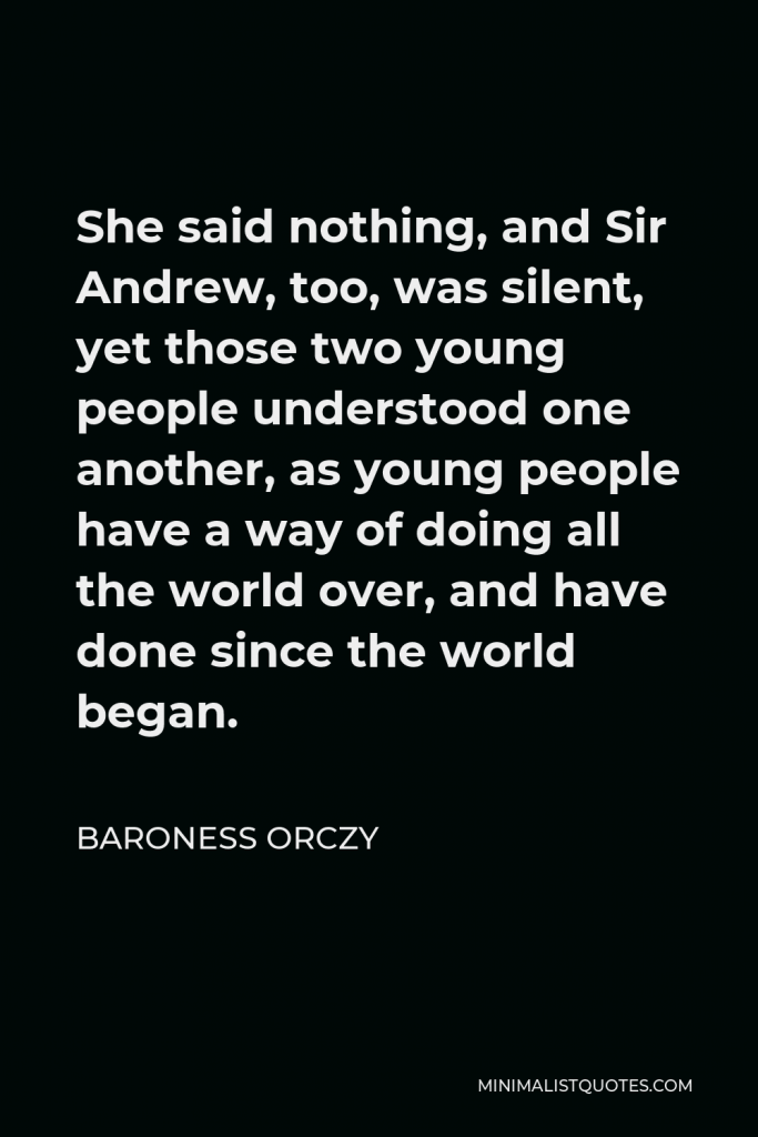 Baroness Orczy Quote - She said nothing, and Sir Andrew, too, was silent, yet those two young people understood one another, as young people have a way of doing all the world over, and have done since the world began.