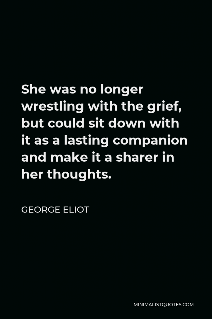 George Eliot Quote - She was no longer wrestling with the grief, but could sit down with it as a lasting companion and make it a sharer in her thoughts.