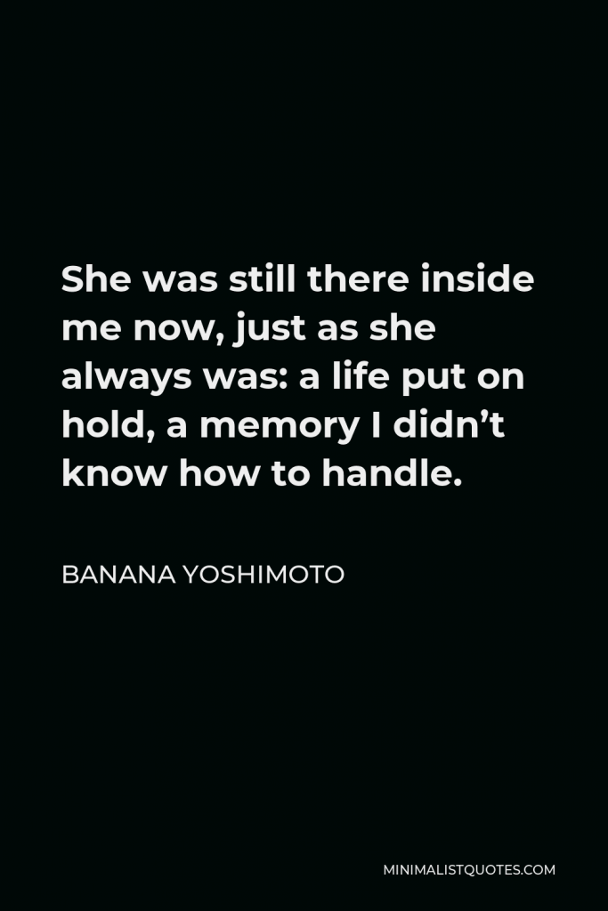 Banana Yoshimoto Quote - She was still there inside me now, just as she always was: a life put on hold, a memory I didn’t know how to handle.
