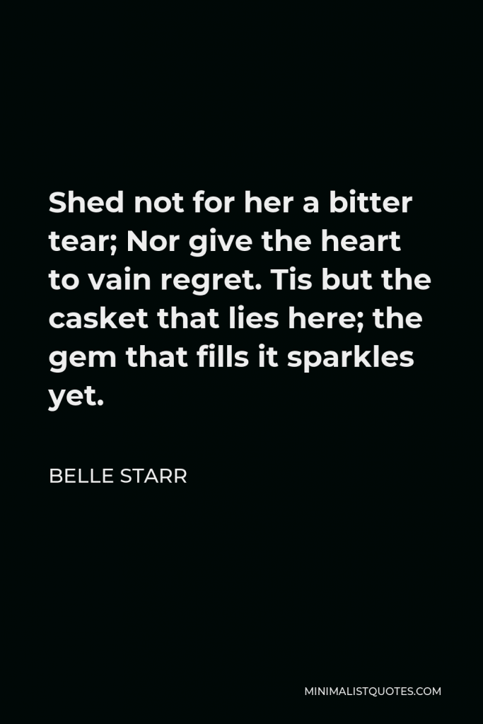 Belle Starr Quote - Shed not for her a bitter tear; Nor give the heart to vain regret. Tis but the casket that lies here; the gem that fills it sparkles yet.