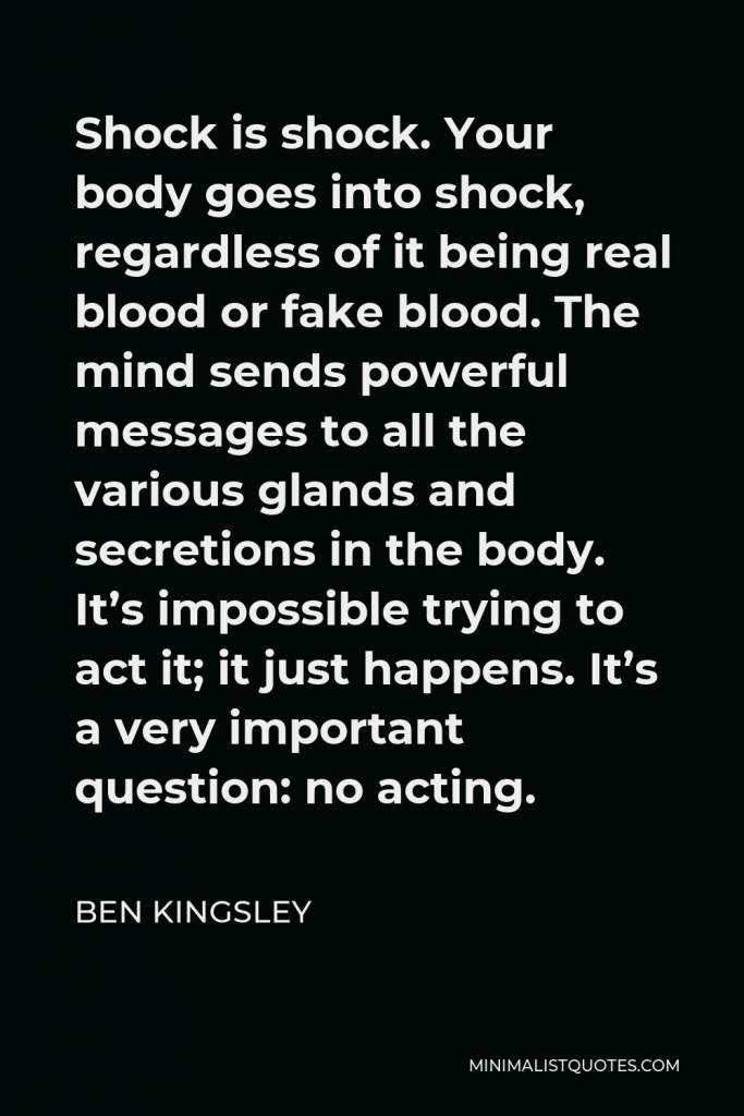 Ben Kingsley Quote - Shock is shock. Your body goes into shock, regardless of it being real blood or fake blood. The mind sends powerful messages to all the various glands and secretions in the body. It’s impossible trying to act it; it just happens. It’s a very important question: no acting.