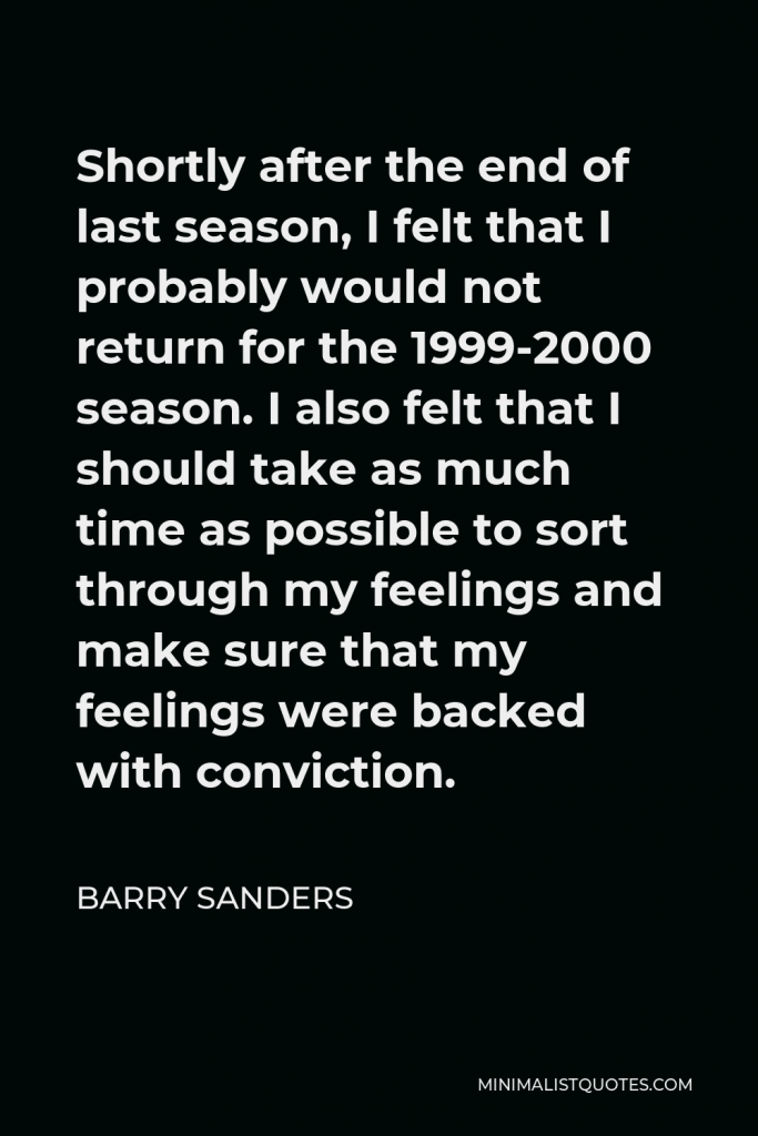 Barry Sanders Quote - Shortly after the end of last season, I felt that I probably would not return for the 1999-2000 season. I also felt that I should take as much time as possible to sort through my feelings and make sure that my feelings were backed with conviction.