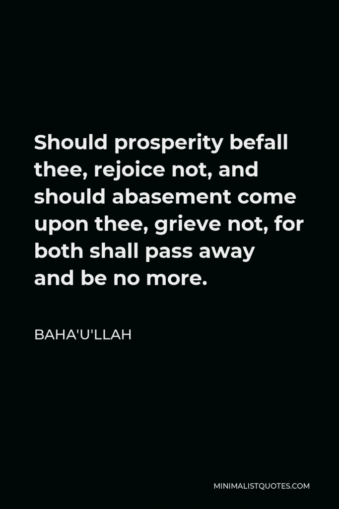 Baha'u'llah Quote - Should prosperity befall thee, rejoice not, and should abasement come upon thee, grieve not, for both shall pass away and be no more.