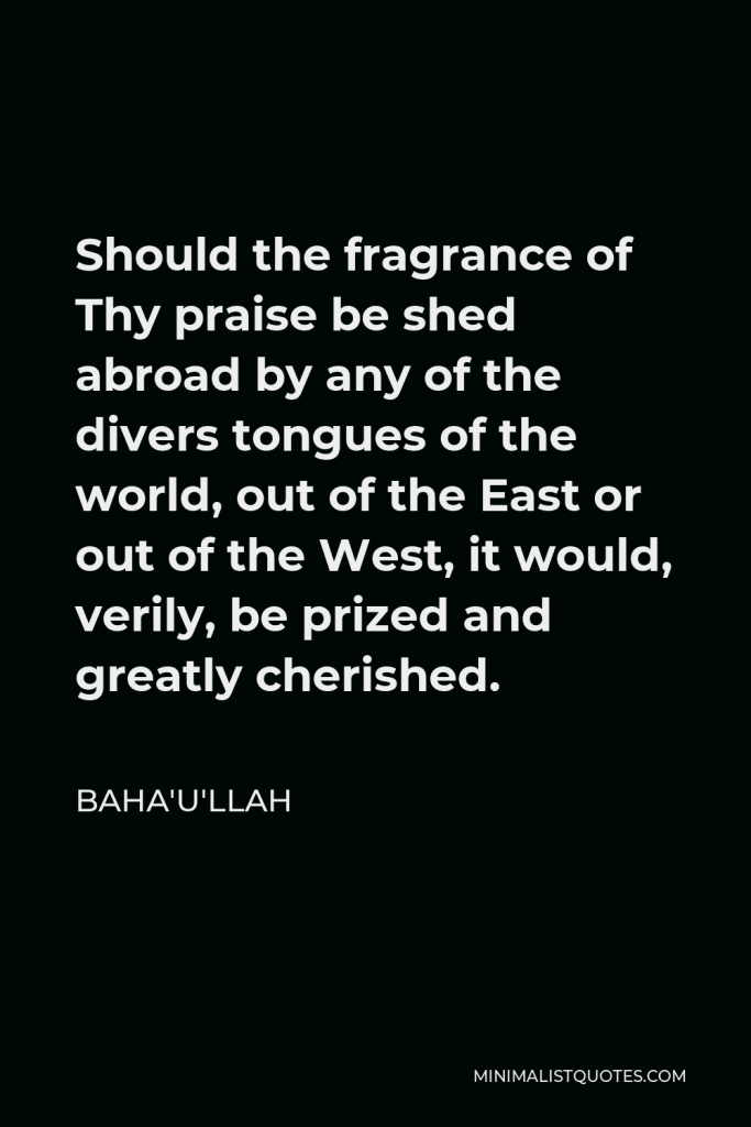 Baha'u'llah Quote - Should the fragrance of Thy praise be shed abroad by any of the divers tongues of the world, out of the East or out of the West, it would, verily, be prized and greatly cherished.