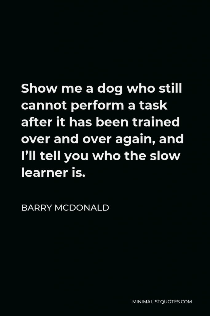 Barry McDonald Quote - Show me a dog who still cannot perform a task after it has been trained over and over again, and I’ll tell you who the slow learner is.