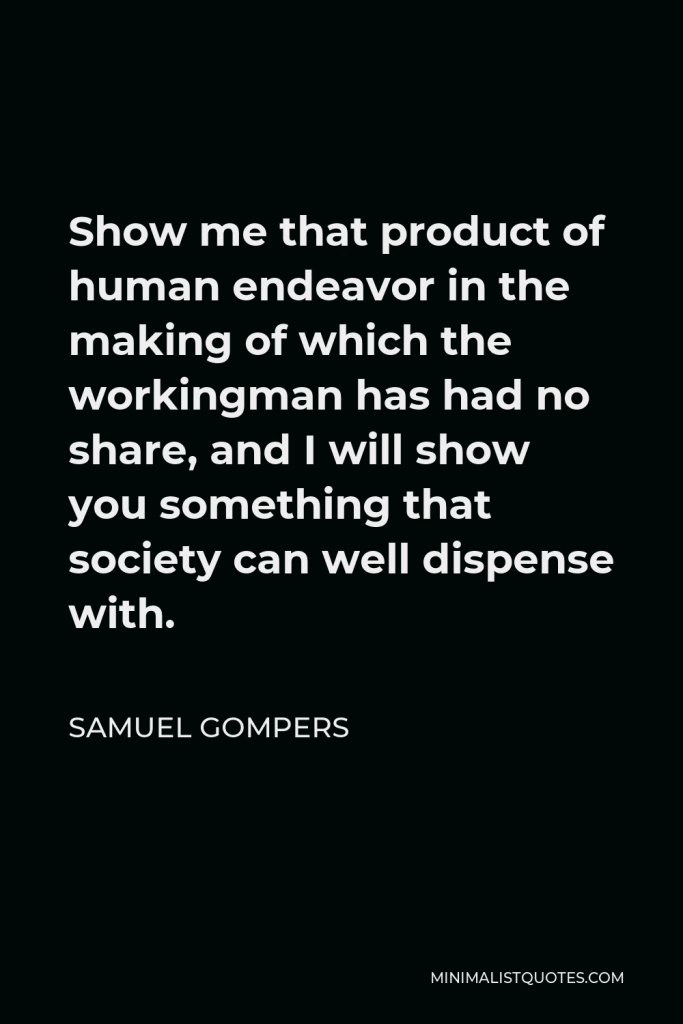 Samuel Gompers Quote - Show me that product of human endeavor in the making of which the workingman has had no share, and I will show you something that society can well dispense with.