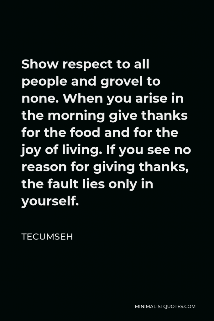 Tecumseh Quote - Show respect to all people and grovel to none. When you arise in the morning give thanks for the food and for the joy of living. If you see no reason for giving thanks, the fault lies only in yourself.