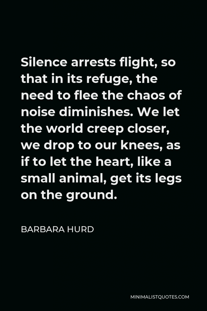 Barbara Hurd Quote - Silence arrests flight, so that in its refuge, the need to flee the chaos of noise diminishes. We let the world creep closer, we drop to our knees, as if to let the heart, like a small animal, get its legs on the ground.