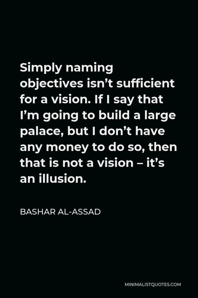 Bashar al-Assad Quote - Simply naming objectives isn’t sufficient for a vision. If I say that I’m going to build a large palace, but I don’t have any money to do so, then that is not a vision – it’s an illusion.
