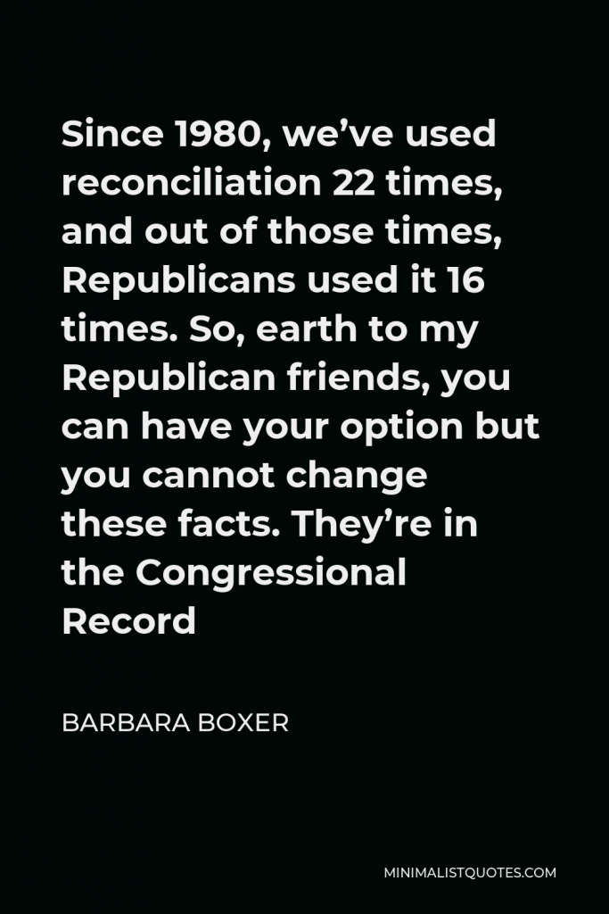Barbara Boxer Quote - Since 1980, we’ve used reconciliation 22 times, and out of those times, Republicans used it 16 times. So, earth to my Republican friends, you can have your option but you cannot change these facts. They’re in the Congressional Record
