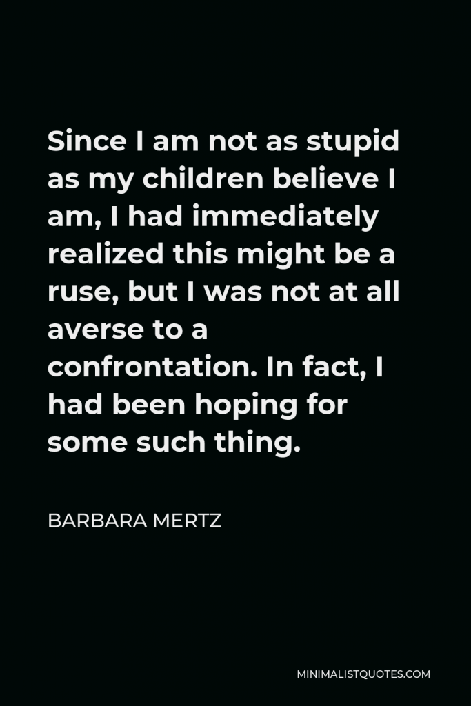 Barbara Mertz Quote - Since I am not as stupid as my children believe I am, I had immediately realized this might be a ruse, but I was not at all averse to a confrontation. In fact, I had been hoping for some such thing.