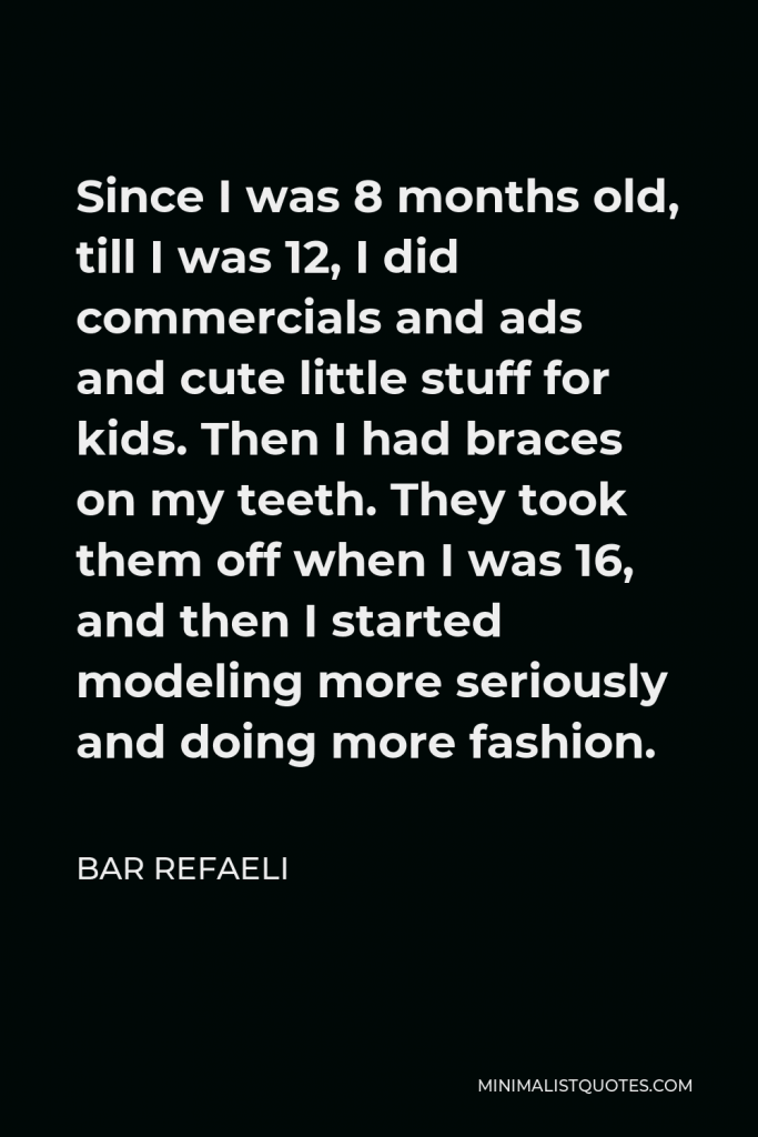 Bar Refaeli Quote - Since I was 8 months old, till I was 12, I did commercials and ads and cute little stuff for kids. Then I had braces on my teeth. They took them off when I was 16, and then I started modeling more seriously and doing more fashion.