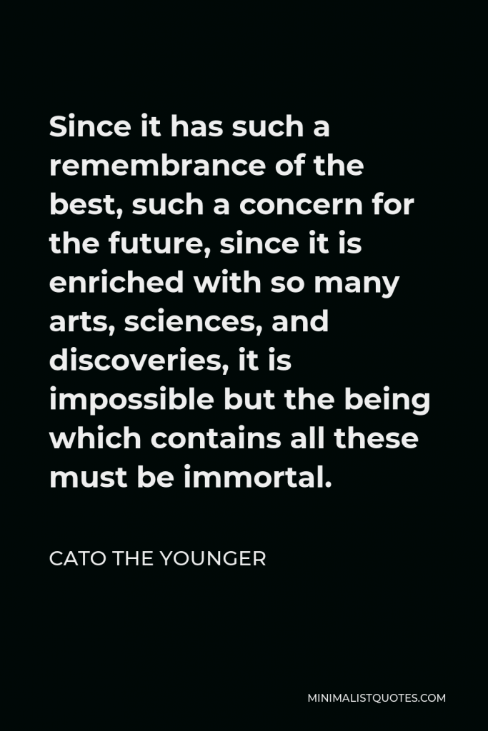 Cato the Younger Quote - Since it has such a remembrance of the best, such a concern for the future, since it is enriched with so many arts, sciences, and discoveries, it is impossible but the being which contains all these must be immortal.